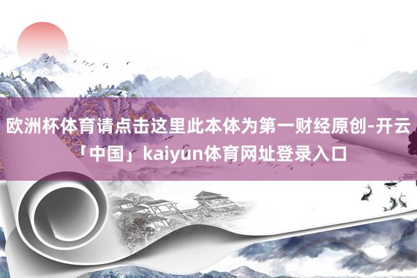 欧洲杯体育请点击这里此本体为第一财经原创-开云「中国」kaiyun体育网址登录入口