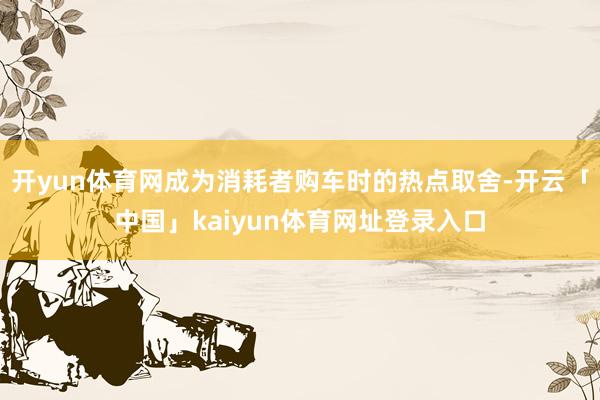 开yun体育网成为消耗者购车时的热点取舍-开云「中国」kaiyun体育网址登录入口