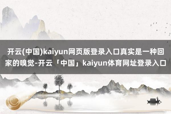 开云(中国)kaiyun网页版登录入口真实是一种回家的嗅觉-开云「中国」kaiyun体育网址登录入口