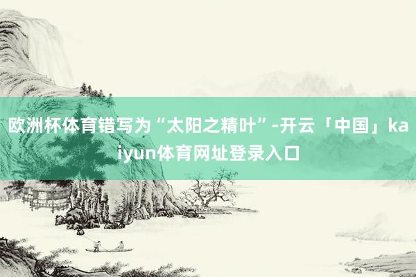 欧洲杯体育错写为“太阳之精叶”-开云「中国」kaiyun体育网址登录入口