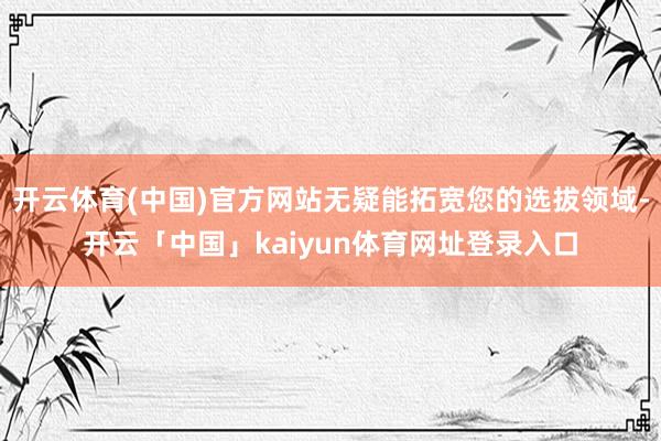 开云体育(中国)官方网站无疑能拓宽您的选拔领域-开云「中国」kaiyun体育网址登录入口