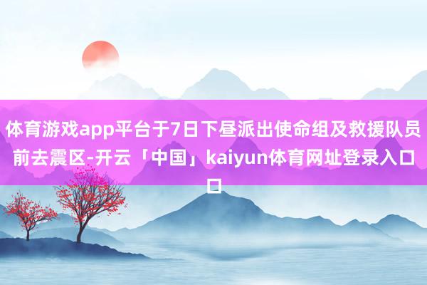 体育游戏app平台于7日下昼派出使命组及救援队员前去震区-开云「中国」kaiyun体育网址登录入口