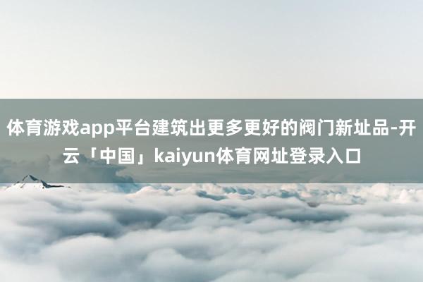 体育游戏app平台建筑出更多更好的阀门新址品-开云「中国」kaiyun体育网址登录入口
