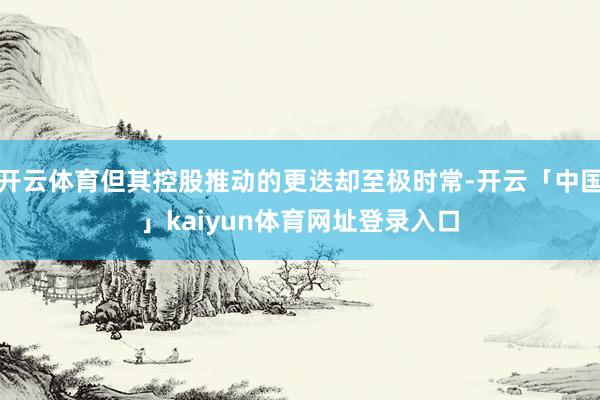 开云体育但其控股推动的更迭却至极时常-开云「中国」kaiyun体育网址登录入口