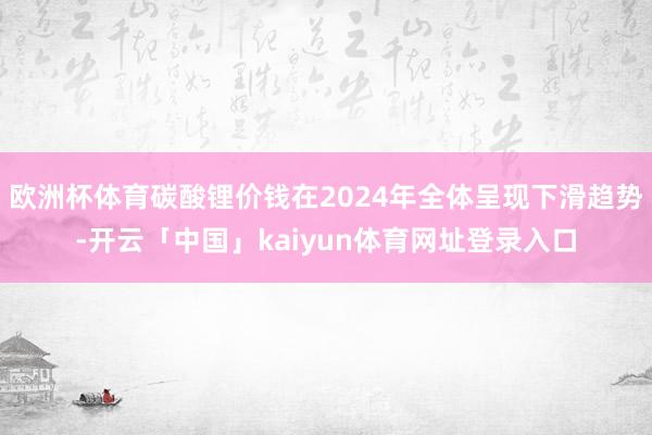 欧洲杯体育碳酸锂价钱在2024年全体呈现下滑趋势-开云「中国」kaiyun体育网址登录入口