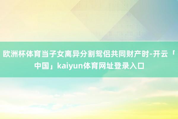 欧洲杯体育当子女离异分割鸳侣共同财产时-开云「中国」kaiyun体育网址登录入口