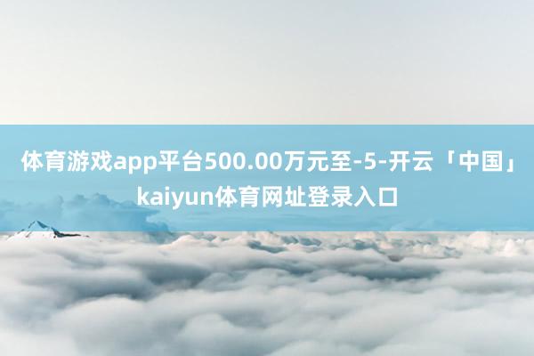 体育游戏app平台500.00万元至-5-开云「中国」kai