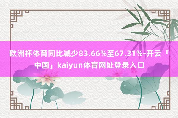 欧洲杯体育同比减少83.66%至67.31%-开云「中国」k