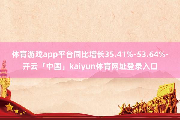 体育游戏app平台同比增长35.41%-53.64%-开云「
