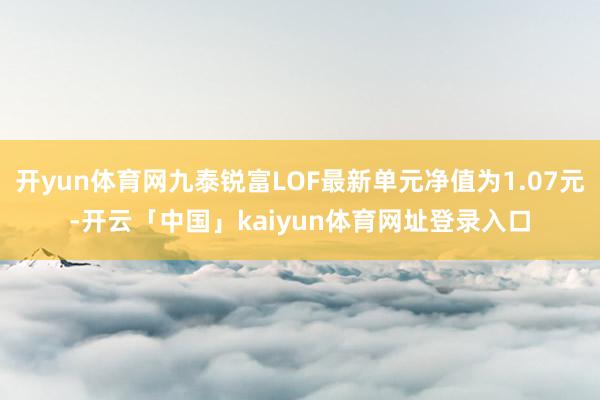 开yun体育网九泰锐富LOF最新单元净值为1.07元-开云「中国」kaiyun体育网址登录入口