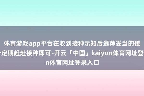 体育游戏app平台在收到接种示知后遴荐妥当的接种时分定期赶赴接种即可-开云「中国」kaiyun体育网址登录入口