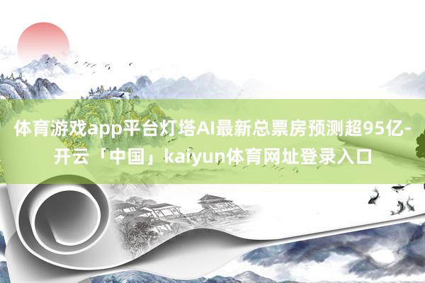 体育游戏app平台灯塔AI最新总票房预测超95亿-开云「中国