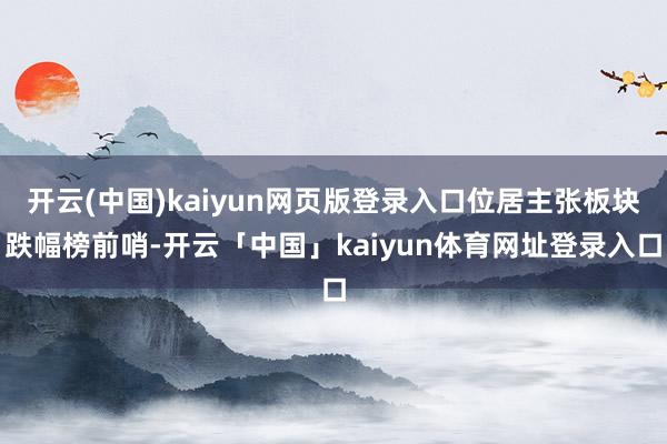 开云(中国)kaiyun网页版登录入口位居主张板块跌幅榜前哨-开云「中国」kaiyun体育网址登录入口