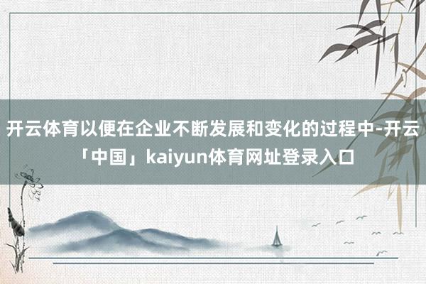 开云体育以便在企业不断发展和变化的过程中-开云「中国」kaiyun体育网址登录入口