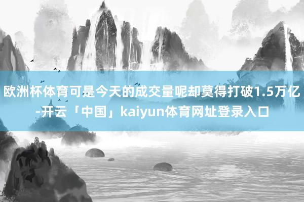 欧洲杯体育可是今天的成交量呢却莫得打破1.5万亿-开云「中国」kaiyun体育网址登录入口