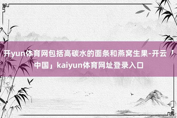 开yun体育网包括高碳水的面条和燕窝生果-开云「中国」kaiyun体育网址登录入口
