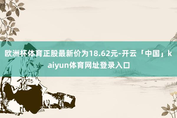欧洲杯体育正股最新价为18.62元-开云「中国」kaiyun体育网址登录入口
