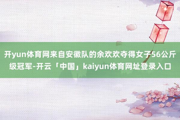 开yun体育网来自安徽队的余欢欢夺得女子56公斤级冠军-开云「中国」kaiyun体育网址登录入口