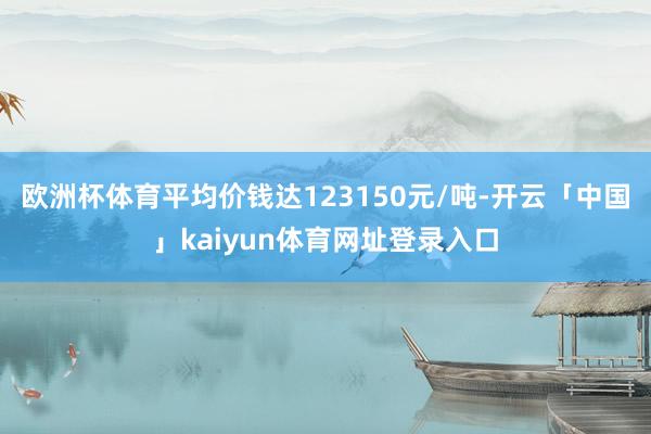 欧洲杯体育平均价钱达123150元/吨-开云「中国」kaiyun体育网址登录入口