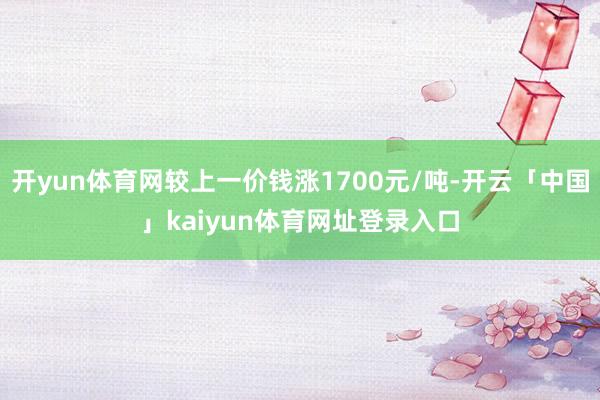 开yun体育网较上一价钱涨1700元/吨-开云「中国」kaiyun体育网址登录入口