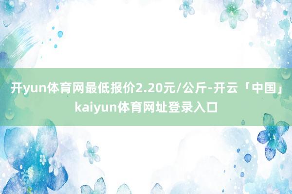 开yun体育网最低报价2.20元/公斤-开云「中国」kaiyun体育网址登录入口