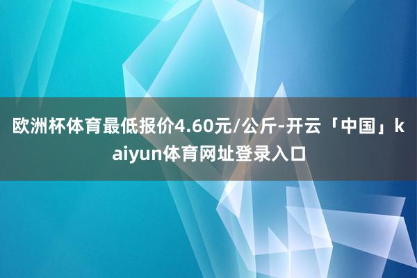 欧洲杯体育最低报价4.60元/公斤-开云「中国」kaiyun体育网址登录入口