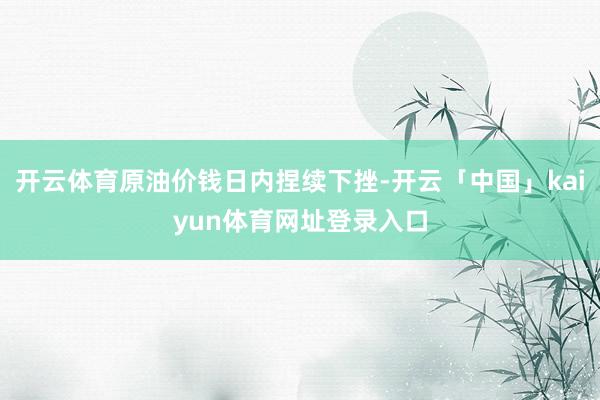开云体育原油价钱日内捏续下挫-开云「中国」kaiyun体育网址登录入口